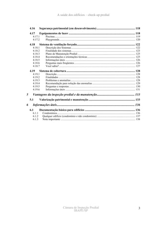 A saúde dos edifícios – check-up predial



    4.16      Segurança patrimonial (em desenvolvimento) .................................................... 118
    4.17      Equipamentos de lazer .......................................................................................... 118
      4.17.1         Piscinas........................................................................................................................ 119
      4.17.2         Playgrounds................................................................................................................. 120
    4.18      Sistema de ventilação forçada............................................................................... 122
      4.18.1         Descrição dos Sistemas ............................................................................................... 122
      4.18.2         Finalidade dos sistemas............................................................................................... 123
      4.18.3         Plano de Manutenção Predial ...................................................................................... 125
      4.18.4         Recomendações e orientações técnicas ....................................................................... 125
      4.18.5         Informações úteis ........................................................................................................ 126
      4.18.6         Perguntas mais freqüentes........................................................................................... 126
      4.18.7         Você sabia? ................................................................................................................. 127
    4.19      Sistema de cobertura ............................................................................................. 128
      4.19.1         Descrição..................................................................................................................... 128
      4.19.2         Finalidades .................................................................................................................. 128
      4.19.3         Problemas e anomalias ................................................................................................ 128
      4.19.4         Recomendação para solução das anomalias ................................................................ 129
      4.19.5         Perguntas e respostas................................................................................................... 130
      4.19.6         Informações úteis ........................................................................................................ 131
5     Vantagens da inspeção predial e da manutenção............................................... 133
    5.1       Valorização patrimonial e manutenção ............................................................... 133
6     Informações úteis................................................................................................. 136
    6.1       Documentação básica para edifícios .................................................................... 136
      6.1.1      Condomínios .................................................................................................................... 136
      6.1.2      Qualquer edifício (condomínio e não condomínio) ......................................................... 137
      6.1.3      Nota importante ............................................................................................................... 138




                                             Câmara de Inspeção Predial                                                                               3
                                                    IBAPE/SP
 