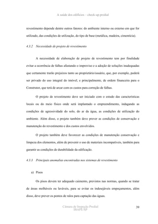 A saúde dos edifícios – check-up predial



revestimento depende dentre outros fatores: do ambiente interno ou externo em que for

utilizado, das condições de utilização, do tipo de base (metálica, madeira, cimentícia).


4.3.2   Necessidade de projeto de revestimento


        A necessidade de elaboração de projeto de revestimento tem por finalidade

evitar a ocorrência de falhas afastando o improviso e a adoção de soluções inadequadas

que certamente trarão prejuízos tanto ao proprietário/usuário, que, por exemplo, poderá

ser privado do uso integral do imóvel, e principalmente, de ordem financeira para o

Construtor, que terá de arcar com os custos para correção de falhas.

        O projeto de revestimento deve ser iniciado com o estudo das características

locais ou do meio físico onde será implantado o empreendimento, indagando as

condições de agressividade do solo, do ar da água, as condições de utilização do

ambiente. Além disso, o projeto também deve prever as condições de conservação e

manutenção do revestimento e dos custos envolvidos.

        O projeto também deve favorecer as condições de manutenção conservação e

limpeza dos elementos, além de prevenir o uso de materiais incompatíveis, também para

garantir as condições de durabilidade da edificação.


4.3.3   Principais anomalias encontradas nos sistemas de revestimento


   a) Pisos

        Os pisos devem ter adequado caimento, previstos nas normas, quando se tratar

de áreas molháveis ou laváveis, para se evitar os indesejáveis empoçamentos, além

disso, deve prever os pontos de ralos para captação das águas.


                             Câmara de Inspeção Predial                                    39
                                    IBAPE/SP
 