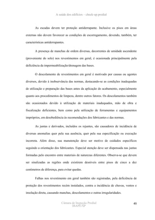 A saúde dos edifícios – check-up predial



       As escadas devem ter proteção antiderrapante. Inclusive os pisos em áreas

externas não devem favorecer as condições de escorregamento, devendo, também, ter

características antiderrapantes.

       A presença de manchas de ordem diversas, decorrentes de umidade ascendente

(proveniente do solo) nos revestimentos em geral, é ocasionada principalmente pela

deficiência da impermeabilização/drenagem das bases.

       O descolamento de revestimentos em geral é motivado por causas ou agentes

diversos, devido à inobservância das normas, destacando-se as condições inadequadas

de utilização e preparação das bases antes da aplicação do acabamento, especialmente

quanto aos procedimentos de limpeza, dentre outros fatores. Os descolamentos também

são ocasionados devido à utilização de materiais inadequados, mão de obra e

fiscalização deficientes, bem como pela utilização de ferramentas e equipamentos

impróprios, em desobediência às recomendações dos fabricantes e das normas.

       As juntas e derivados, incluídos os rejuntes, são causadores de incidência de

diversas anomalias quer pela sua ausência, quer pela sua especificação ou execução

incorreta. Além disso, sua manutenção deve ser motivo de cuidados específicos

seguindo a orientação dos fabricantes. Especial atenção deve ser dispensada nas juntas

formadas pelo encontro entre materiais de naturezas diferentes. Observa-se que devem

ser sinalizadas as regiões onde existirem desníveis entre pisos de cinco a dez

centímetros de diferença, para evitar quedas.

       Falhas nos revestimento em geral também são registradas, pela deficiência de

proteção dos revestimentos recém instalados, contra a incidência de chuvas, ventos e

insolação direta, causando manchas, descolamentos e outras irregularidades.


                             Câmara de Inspeção Predial                            40
                                    IBAPE/SP
 