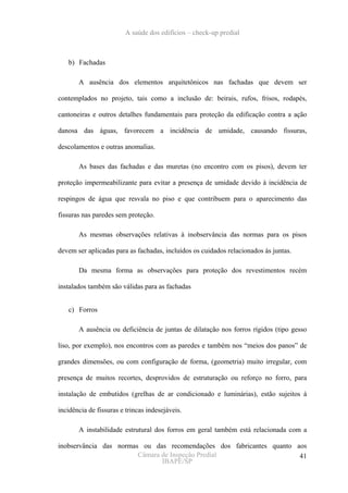 A saúde dos edifícios – check-up predial



   b) Fachadas

       A ausência dos elementos arquitetônicos nas fachadas que devem ser

contemplados no projeto, tais como a inclusão de: beirais, rufos, frisos, rodapés,

cantoneiras e outros detalhes fundamentais para proteção da edificação contra a ação

danosa das águas, favorecem a incidência de umidade, causando fissuras,

descolamentos e outras anomalias.

       As bases das fachadas e das muretas (no encontro com os pisos), devem ter

proteção impermeabilizante para evitar a presença de umidade devido à incidência de

respingos de água que resvala no piso e que contribuem para o aparecimento das

fissuras nas paredes sem proteção.

       As mesmas observações relativas à inobservância das normas para os pisos

devem ser aplicadas para as fachadas, incluídos os cuidados relacionados às juntas.

       Da mesma forma as observações para proteção dos revestimentos recém

instalados também são válidas para as fachadas


   c) Forros

       A ausência ou deficiência de juntas de dilatação nos forros rígidos (tipo gesso

liso, por exemplo), nos encontros com as paredes e também nos “meios dos panos” de

grandes dimensões, ou com configuração de forma, (geometria) muito irregular, com

presença de muitos recortes, desprovidos de estruturação ou reforço no forro, para

instalação de embutidos (grelhas de ar condicionado e luminárias), estão sujeitos à

incidência de fissuras e trincas indesejáveis.

       A instabilidade estrutural dos forros em geral também está relacionada com a

inobservância das normas ou das recomendações dos fabricantes quanto aos
                        Câmara de Inspeção Predial                    41
                               IBAPE/SP
 