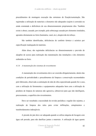 A saúde dos edifícios – check-up predial



procedimentos de montagem execução das estruturas de fixação/sustentação. São

registradas a utilização de materiais e elementos não adequados (sujeito à corrosão) ou

ainda constatada a deficiência do seu dimensionamento propriamente dito. Também

existe o abuso, causado, por exemplo, pela sobrecarga causada por elementos instalados,

apoiados diretamente no forro (luminária, varal, etc.), desprovido de reforço.

        São também identificadas, deficiências de conforto térmico e acústico por

especificação inadequada de materiais.

        Além disso, são registradas deficiências no dimensionamento e previsão de

alçapões de acesso para realização das manutenções das instalações e dos elementos

embutidos no forro.


4.3.4   A manutenção dos sistemas de revestimento


        A manutenção dos revestimentos deve ser exercida obrigatoriamente, dentro das

condições de periodicidade e procedimentos de limpeza e conservação recomendados

pelo fabricante, observada a contratação de mão de obra especializada quando for o caso,

com a utilização de ferramentas e equipamentos adequados bem com a utilização de

produtos de limpeza de natureza não agressiva, (abrasivos) para que não danifiquem,

precocemente, a superfície dos revestimentos.

        Deve ser ressaltada a necessidade da revisão periódica e regular dos rejuntes, a

realização   de   limpeza   dos   ralos   para   evitar   infiltrações,   entupimentos    e

transbordamentos indesejáveis.

        A pressão do jato deve ser adequada quando se utiliza máquina de lavagem com

água sob pressão, para não danificar juntas e materiais. A utilização de água quente


                            Câmara de Inspeção Predial                                   42
                                   IBAPE/SP
 