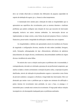 A saúde dos edifícios – check-up predial



deve ser evitada observada as restrições dos fabricantes da pequena capacidade de

suporte da tubulação de esgoto, (p.v.c. branco) a altas temperaturas.

       A manutenção deve atentar para a detecção de todas as irregularidades que se

apresentem nas superfícies dos revestimentos, pois os mesmos denotam e sinalizam

problemas que podem configurar uma situação de risco que necessite de intervenção

adequada, inclusive em outros sistemas embutidos. As intervenções devem ser

implementadas no tempo correto, como forma de prevenir prejuízos físicos e inclusive

financeiros, preservando a integridade da edificação e também dos seus ocupantes.

       As irregularidades e defeitos são apresentados através da incidência de fissuras

de magnitude e configurações diversas, manchas de toda ordem (umidade, ferrugem,

mofo, formações esbranquiçadas do tipo: eflorescência), deficiência de aderência

(descolamentos de origem diversa, estufamentos), descontinuidades também de origem

diversa e incidência de outras falhas.

       Na maioria das vezes a solução caseira para os problemas não é recomendada, é

contraproducente, devendo ser solicitada a presença de um profissional competente, que

analise os dados e oriente corretamente a remoção de partes soltas, a reposição de partes

danificadas, através da indicação de procedimentos seguros e necessários como forma

de prevenir acidentes e assegurar a eficiência e longevidade das intervenções. Deve ser

destacado que muitas vezes o problema que se origina nas estruturas da edificação e

partes internas do revestimento mais profundo, no caso a base, se propaga e é

transmitido para a camada mais externa do revestimento. O leigo pode indicar soluções

incompatíveis e de desempenho inadequado para os problemas analisados.




                             Câmara de Inspeção Predial                               43
                                    IBAPE/SP
 