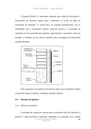 A saúde dos edifícios – check-up predial



        A Inspeção Predial é o instrumento adequado para coleta de informações e

fornecimento de elementos seguros para a elaboração ou revisão do plano de

manutenção da edificação. A vistoria deve ser realizada periodicamente, não se

confundindo com a manutenção rotineira. Detectará inclusive a necessidade de

realização de outros procedimentos paralelos, especializados e necessários, como por

exemplo, a indicação de uma perícia específica para investigação de determinada

anomalia detectada.




        Corte esquemático de parede de alvenaria de tijolo com revestimento externo

composto de chapisco, emboço e acabamento em placa cerâmica.


4.4     Sistemas de pintura

4.4.1   Definição e finalidade


        A utilização do sistema de a pintura para revestimento final das superfícies é

pioneiro e ainda permanece, largamente empregado na construção civil, atuando
                        Câmara de Inspeção Predial                         44
                                 IBAPE/SP
 
