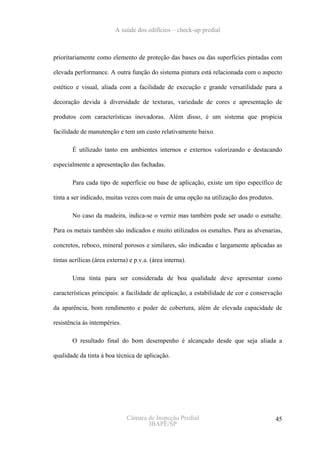 A saúde dos edifícios – check-up predial



prioritariamente como elemento de proteção das bases ou das superfícies pintadas com

elevada performance. A outra função do sistema pintura está relacionada com o aspecto

estético e visual, aliada com a facilidade de execução e grande versatilidade para a

decoração devida à diversidade de texturas, variedade de cores e apresentação de

produtos com características inovadoras. Além disso, é um sistema que propicia

facilidade de manutenção e tem um custo relativamente baixo.

        É utilizado tanto em ambientes internos e externos valorizando e destacando

especialmente a apresentação das fachadas.

        Para cada tipo de superfície ou base de aplicação, existe um tipo específico de

tinta a ser indicado, muitas vezes com mais de uma opção na utilização dos produtos.

        No caso da madeira, indica-se o verniz mas também pode ser usado o esmalte.

Para os metais também são indicados e muito utilizados os esmaltes. Para as alvenarias,

concretos, reboco, mineral porosos e similares, são indicadas e largamente aplicadas as

tintas acrílicas (área externa) e p.v.a. (área interna).

        Uma tinta para ser considerada de boa qualidade deve apresentar como

características principais: a facilidade de aplicação, a estabilidade de cor e conservação

da aparência, bom rendimento e poder de cobertura, além de elevada capacidade de

resistência às intempéries.

        O resultado final do bom desempenho é alcançado desde que seja aliada a

qualidade da tinta à boa técnica de aplicação.




                               Câmara de Inspeção Predial                              45
                                      IBAPE/SP
 