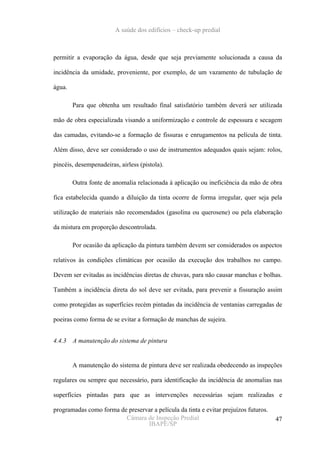 A saúde dos edifícios – check-up predial



permitir a evaporação da água, desde que seja previamente solucionada a causa da

incidência da umidade, proveniente, por exemplo, de um vazamento de tubulação de

água.

        Para que obtenha um resultado final satisfatório também deverá ser utilizada

mão de obra especializada visando a uniformização e controle de espessura e secagem

das camadas, evitando-se a formação de fissuras e enrugamentos na película de tinta.

Além disso, deve ser considerado o uso de instrumentos adequados quais sejam: rolos,

pincéis, desempenadeiras, airless (pistola).

        Outra fonte de anomalia relacionada à aplicação ou ineficiência da mão de obra

fica estabelecida quando a diluição da tinta ocorre de forma irregular, quer seja pela

utilização de materiais não recomendados (gasolina ou querosene) ou pela elaboração

da mistura em proporção descontrolada.

        Por ocasião da aplicação da pintura também devem ser considerados os aspectos

relativos às condições climáticas por ocasião da execução dos trabalhos no campo.

Devem ser evitadas as incidências diretas de chuvas, para não causar manchas e bolhas.

Também a incidência direta do sol deve ser evitada, para prevenir a fissuração assim

como protegidas as superfícies recém pintadas da incidência de ventanias carregadas de

poeiras como forma de se evitar a formação de manchas de sujeira.


4.4.3   A manutenção do sistema de pintura


        A manutenção do sistema de pintura deve ser realizada obedecendo as inspeções

regulares ou sempre que necessário, para identificação da incidência de anomalias nas

superfícies pintadas para que as intervenções necessárias sejam realizadas e

programadas como forma de preservar a película da tinta e evitar prejuízos futuros.
                         Câmara de Inspeção Predial                                   47
                                 IBAPE/SP
 