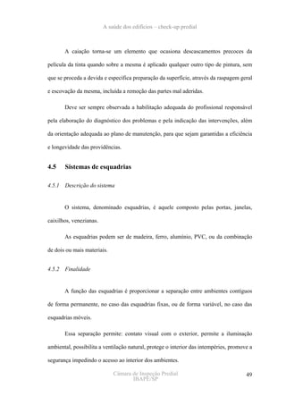 A saúde dos edifícios – check-up predial



        A caiação torna-se um elemento que ocasiona descascamentos precoces da

película da tinta quando sobre a mesma é aplicado qualquer outro tipo de pintura, sem

que se proceda a devida e específica preparação da superfície, através da raspagem geral

e escovação da mesma, incluída a remoção das partes mal aderidas.

        Deve ser sempre observada a habilitação adequada do profissional responsável

pela elaboração do diagnóstico dos problemas e pela indicação das intervenções, além

da orientação adequada ao plano de manutenção, para que sejam garantidas a eficiência

e longevidade das providências.


4.5     Sistemas de esquadrias

4.5.1   Descrição do sistema


        O sistema, denominado esquadrias, é aquele composto pelas portas, janelas,

caixilhos, venezianas.

        As esquadrias podem ser de madeira, ferro, alumínio, PVC, ou da combinação

de dois ou mais materiais.


4.5.2   Finalidade


        A função das esquadrias é proporcionar a separação entre ambientes contíguos

de forma permanente, no caso das esquadrias fixas, ou de forma variável, no caso das

esquadrias móveis.

        Essa separação permite: contato visual com o exterior, permite a iluminação

ambiental, possibilita a ventilação natural, protege o interior das intempéries, promove a

segurança impedindo o acesso ao interior dos ambientes.

                             Câmara de Inspeção Predial                                49
                                    IBAPE/SP
 