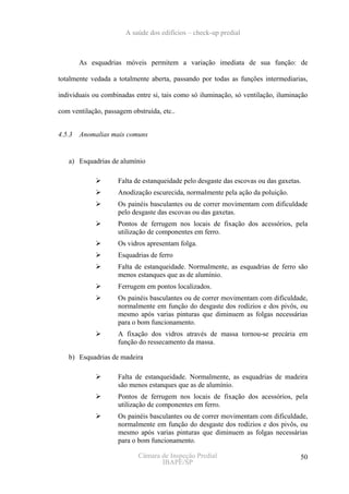 A saúde dos edifícios – check-up predial



        As esquadrias móveis permitem a variação imediata de sua função: de

totalmente vedada a totalmente aberta, passando por todas as funções intermediarias,

individuais ou combinadas entre si, tais como só iluminação, só ventilação, iluminação

com ventilação, passagem obstruída, etc..


4.5.3   Anomalias mais comuns


   a) Esquadrias de alumínio

                    Falta de estanqueidade pelo desgaste das escovas ou das gaxetas.
                    Anodização escurecida, normalmente pela ação da poluição.
                    Os painéis basculantes ou de correr movimentam com dificuldade
                    pelo desgaste das escovas ou das gaxetas.
                    Pontos de ferrugem nos locais de fixação dos acessórios, pela
                    utilização de componentes em ferro.
                    Os vidros apresentam folga.
                    Esquadrias de ferro
                    Falta de estanqueidade. Normalmente, as esquadrias de ferro são
                    menos estanques que as de alumínio.
                    Ferrugem em pontos localizados.
                    Os painéis basculantes ou de correr movimentam com dificuldade,
                    normalmente em função do desgaste dos rodízios e dos pivôs, ou
                    mesmo após varias pinturas que diminuem as folgas necessárias
                    para o bom funcionamento.
                    A fixação dos vidros através de massa tornou-se precária em
                    função do ressecamento da massa.

   b) Esquadrias de madeira

                    Falta de estanqueidade. Normalmente, as esquadrias de madeira
                    são menos estanques que as de alumínio.
                    Pontos de ferrugem nos locais de fixação dos acessórios, pela
                    utilização de componentes em ferro.
                    Os painéis basculantes ou de correr movimentam com dificuldade,
                    normalmente em função do desgaste dos rodízios e dos pivôs, ou
                    mesmo após varias pinturas que diminuem as folgas necessárias
                    para o bom funcionamento.

                            Câmara de Inspeção Predial                             50
                                   IBAPE/SP
 