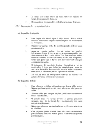 A saúde dos edifícios – check-up predial



                   A fixação dos vidros através de massa tornou-se precária em
                   função do ressecamento da massa.
                   Dependendo do tipo da madeira poderá haver o ataque de pragas.

4.5.4 Recomendações e orientações técnicas


   a) Esquadrias de alumínio

                   Para limpar, use apenas água e sabão neutro. Nunca utilizar
                   materiais abrasivos na limpeza, como esponja de aço ou de espuma
                   de poliuretano.
                   Para reavivar a cor e o brilho dos caixilhos pintados pode ser usada
                   cera automotiva.
                   Antes de executar qualquer tipo de pintura nas paredes,
                   independente do tipo de tinta, é preciso proteger as esquadrias com
                   fitas adesivas de PVC – não utilizar fitas tipo crepe que podem
                   manchar o caixilho. No caso de contato da tinta com a esquadria,
                   limpar com pano seco e, depois, com pano umedecido em água
                   com detergente neutro.
                   O tratamento de superfície (pintura eletrostática a pó ou
                   anodização) é feito por indústrias especializadas, antes da
                   fabricação do caixilho. Portanto, evite pintar os perfis – no caso de
                   obras novas, o condômino perderá a garantia do produto.
                   No caso de perda de estanqueidade verifique as escovas e as
                   gaxetas através de empresas especializadas.

   b) Esquadrias de ferro

                   Faça a limpeza periódica, utilizando apenas água e sabão neutro.
                   Não use produtos químicos, tais como solventes e principalmente
                   ácidos.
                   Não use ácidos para lavagem de pisos, pois haverá corrosão dos
                   trilhos e dos batentes.
                   O contato direto ou vapores próximo às janelas, provocam
                   ferrugem. caso for inevitável, lave imediatamente com água
                   corrente e sabão neutro.
                   Não recomendamos o uso das janelas em regiões com altas taxas
                   de salinidade.
                   Com a ação de agentes externos como sol e chuva, recomenda-se
                   periodicamente uma nova pintura quando se observar desgaste na
                   pintura original.


                            Câmara de Inspeção Predial                               51
                                   IBAPE/SP
 