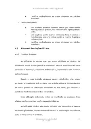 A saúde dos edifícios – check-up predial



                      Lubrificar moderadamente os pontos pivotantes nos caixilhos
                      basculantes.

      c) Esquadrias de madeira

                      Faça a limpeza periódica, utilizando apenas água e sabão neutro.
                      Não use produtos químicos, tais como solventes e principalmente
                      ácidos.
                      Com a ação de agentes externos como sol e chuva, recomenda-se
                      periodicamente uma nova pintura quando se observar desgaste na
                      pintura original.
                      Lubrificar moderadamente os pontos pivotantes nos caixilhos
                      basculantes.

4.6      Sistema de instalações elétricas

4.6.1    Descrição do sistema


         As edificações de maneira geral, quer sejam individuais ou coletivas, são

alimentadas através da rede pública de distribuição aérea ou subterrânea em tensão

secundária de distribuição, denominada de baixa tensão, diretamente da rede, ou através

de transformador.

         Quando a carga instalada ultrapassar valores estabelecidos pelas normas

pertinentes o fornecimento será através de rede ou linha pública de distribuição aérea

em tensão primária de distribuição, denominada de alta tensão, que alimentará a

subestação transformadora da unidade consumidora.

         Como edificações individuais, podem ser consideradas as residências, lojas,

oficinas, galpões comerciais, galpões industriais, indústrias.

         As edificações coletivas são aquelas utilizadas para uso residencial caso de

edifício de apartamentos, ou condomínios horizontais, e as utilizadas para uso comercial,

como exemplo edifício de escritórios.

                             Câmara de Inspeção Predial                              52
                                    IBAPE/SP
 