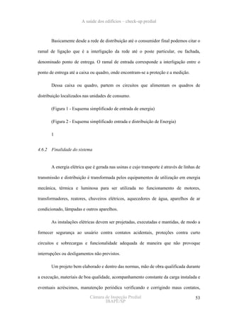 A saúde dos edifícios – check-up predial



       Basicamente desde a rede de distribuição até o consumidor final podemos citar o

ramal de ligação que é a interligação da rede até o poste particular, ou fachada,

denominado ponto de entrega. O ramal de entrada corresponde a interligação entre o

ponto de entrega até a caixa ou quadro, onde encontram-se a proteção e a medição.

       Dessa caixa ou quadro, partem os circuitos que alimentam os quadros de

distribuição localizados nas unidades de consumo.

       (Figura 1 - Esquema simplificado de entrada de energia)

       (Figura 2 - Esquema simplificado entrada e distribuição de Energia)

       1


4.6.2 Finalidade do sistema


       A energia elétrica que é gerada nas usinas e cujo transporte é através de linhas de

transmissão e distribuição é transformada pelos equipamentos de utilização em energia

mecânica, térmica e luminosa para ser utilizada no funcionamento de motores,

transformadores, reatores, chuveiros elétricos, aquecedores de água, aparelhos de ar

condicionado, lâmpadas e outros aparelhos.

       As instalações elétricas devem ser projetadas, executadas e mantidas, de modo a

fornecer segurança ao usuário contra contatos acidentais, proteções contra curto

circuitos e sobrecargas e funcionalidade adequada de maneira que não provoque

interrupções ou desligamentos não previstos.

       Um projeto bem elaborado e dentro das normas, mão de obra qualificada durante

a execução, materiais de boa qualidade, acompanhamento constante da carga instalada e

eventuais acréscimos, manutenção periódica verificando e corrigindo maus contatos,

                            Câmara de Inspeção Predial                                 53
                                   IBAPE/SP
 