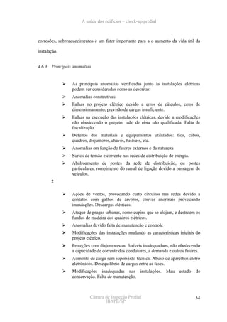 A saúde dos edifícios – check-up predial



corrosões, sobreaquecimentos é um fator importante para a o aumento da vida útil da

instalação.


4.6.3   Principais anomalias


                  As principais anomalias verificadas junto às instalações elétricas
                  podem ser consideradas como as descritas:
                  Anomalias construtivas
                  Falhas no projeto elétrico devido a erros de cálculos, erros de
                  dimensionamento, previsão de cargas insuficiente.
                  Falhas na execução das instalações elétricas, devido a modificações
                  não obedecendo o projeto, mão de obra não qualificada. Falta de
                  fiscalização.
                  Defeitos dos materiais e equipamentos utilizados: fios, cabos,
                  quadros, disjuntores, chaves, fusíveis, etc.
                  Anomalias em função de fatores externos e da natureza
                  Surtos de tensão e corrente nas redes de distribuição de energia.
                  Abalroamento de postes da rede de distribuição, ou postes
                  particulares, rompimento do ramal de ligação devido a passagem de
                  veículos.
        2

                  Ações de ventos, provocando curto circuitos nas redes devido a
                  contatos com galhos de árvores, chuvas anormais provocando
                  inundações. Descargas elétricas.
                  Ataque de pragas urbanas, como cupins que se alojam, e destroem os
                  fundos de madeira dos quadros elétricos.
                  Anomalias devido falta de manutenção e controle
                  Modificações das instalações mudando as características iniciais do
                  projeto elétrico.
                  Proteções com disjuntores ou fusíveis inadequadaos, não obedecendo
                  a capacidade de corrente dos condutores, a demanda e outros fatores.
                  Aumento de carga sem supervisão técnica. Abuso de aparelhos eletro
                  eletrônicos. Desequilíbrio de cargas entre as fases.
                  Modificações inadequadas nas instalações.           Mau    estado   de
                  conservação. Falta de manutenção.



                           Câmara de Inspeção Predial                                 54
                                  IBAPE/SP
 