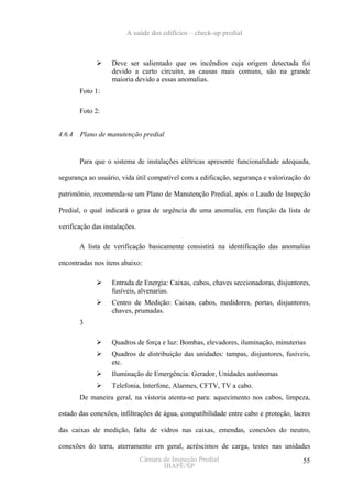 A saúde dos edifícios – check-up predial



                   Deve ser salientado que os incêndios cuja origem detectada foi
                   devido a curto circuito, as causas mais comuns, são na grande
                   maioria devido a essas anomalias.
       Foto 1:

       Foto 2:


4.6.4 Plano de manutenção predial


       Para que o sistema de instalações elétricas apresente funcionalidade adequada,

segurança ao usuário, vida útil compatível com a edificação, segurança e valorização do

patrimônio, recomenda-se um Plano de Manutenção Predial, após o Laudo de Inspeção

Predial, o qual indicará o grau de urgência de uma anomalia, em função da lista de

verificação das instalações.

       A lista de verificação basicamente consistirá na identificação das anomalias

encontradas nos itens abaixo:

                   Entrada de Energia: Caixas, cabos, chaves seccionadoras, disjuntores,
                   fusíveis, alvenarias.
                   Centro de Medição: Caixas, cabos, medidores, portas, disjuntores,
                   chaves, prumadas.
       3

                   Quadros de força e luz: Bombas, elevadores, iluminação, minuterias
                   Quadros de distribuição das unidades: tampas, disjuntores, fusíveis,
                   etc.
                   Iluminação de Emergência: Gerador, Unidades autônomas
                   Telefonia, Interfone, Alarmes, CFTV, TV a cabo.
       De maneira geral, na vistoria atenta-se para: aquecimento nos cabos, limpeza,

estado das conexões, infiltrações de água, compatibilidade entre cabo e proteção, lacres

das caixas de medição, falta de vidros nas caixas, emendas, conexões do neutro,

conexões do terra, aterramento em geral, acréscimos de carga, testes nas unidades
                               Câmara de Inspeção Predial                            55
                                      IBAPE/SP
 