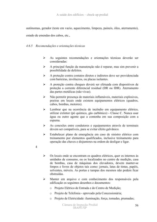A saúde dos edifícios – check-up predial



autônomas, gerador (teste em vazio, aquecimento, limpeza, paineis, óleo, aterramento),

estado de emendas dos cabos, etc.,


4.6.5   Recomendações e orientações técnicas


                  As seguintes recomendações e orientações técnicas deverão ser
                  consideradas:
                  A principal função da manutenção não é reparar, mas sim prevenir a
                  possibilidade de defeitos.
                  A proteção contra contatos diretos e indiretos deve ser providenciada
                  com barreiras, invólucros, ou placas isolantes.
                  A proteção contra choques deverá ser efetuada com dispositivos de
                  proteção a corrente diferencial residual (DR ou IDR). Aterramento
                  das partes metálicas (não vivas).
                  Não permitir presença de materiais inflamáveis, materiais explosivos,
                  poeiras em locais onde existem equipamentos elétricos (quadros,
                  cabos, bombas, motores).
                  Lembrar que na ocorrência de incêndio em equipamento elétrico,
                  utilizar extintor (pó químico, gás carbônico) - Classe C. Nunca usar
                  água ou outro agente que a contenha em sua composição com a
                  espuma.
                  As conexões entre condutores e equipamentos através de terminais
                  devem ser compatíveis, para se evitar efeito galvânico.
                  Estabelecer plano de emergência em caso de sinistro elétrico com
                  treinamento por elementos qualificados, inclusive treinamento para
                  operação das chaves e disjuntores na ordem de desligar e ligar.
        4

                  Os locais onde se encontram os quadros elétricos, quer os internos às
                  unidades de consumo, ou os localizados no centro de medição, casa
                  de bombas, casa de máquinas dos elevadores, devem manter-se
                  limpos e livres de objetos tais como: jornais, latas de tintas, papéis,
                  solventes, móveis. As portas e tampas dos mesmos não podem ficar
                  obstruídas.
                  Manter em arquivo e com conhecimento dos responsáveis pela
                  edificação os seguintes desenhos e documentos:
                  o Projeto Elétrico de Entrada e do Centro de Medição;
                  o Projeto de Telefonia - aprovado pela Concessionária;
                  o Projeto de Eletricidade: iluminação, força, tomadas, prumadas;

                           Câmara de Inspeção Predial                                 56
                                  IBAPE/SP
 