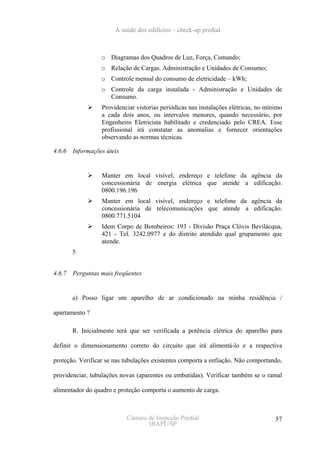 A saúde dos edifícios – check-up predial



                  o Diagramas dos Quadros de Luz, Força, Comando;
                  o Relação de Cargas. Administração e Unidades de Consumo;
                  o Controle mensal do consumo de eletricidade – kWh;
                  o Controle da carga instalada - Administração e Unidades de
                    Consumo.
                  Providenciar vistorias periódicas nas instalações elétricas, no mínimo
                  a cada dois anos, ou intervalos menores, quando necessário, por
                  Engenheiro Eletricista habilitado e credenciado pelo CREA. Esse
                  profissional irá constatar as anomalias e fornecer orientações
                  observando as normas técnicas.

4.6.6   Informações úteis


                  Manter em local visível, endereço e telefone da agência da
                  concessionária de energia elétrica que atende a edificação.
                  0800.196.196
                  Manter em local visível, endereço e telefone da agência da
                  concessionária de telecomunicações que atende a edificação.
                  0800.771.5104
                  Idem Corpo de Bombeiros: 193 - Divisão Praça Clóvis Bevilácqua,
                  421 - Tel. 3242.0977 e do distrito atendido qual grupamento que
                  atende.
        5


4.6.7   Perguntas mais freqüentes


        a) Posso ligar um aparelho de ar condicionado na minha residência /

apartamento ?

        R. Inicialmente terá que ser verificada a potência elétrica do aparelho para

definir o dimensionamento correto do circuito que irá alimentá-lo e a respectiva

proteção. Verificar se nas tubulações existentes comporta a enfiação. Não comportando,

providenciar, tubulações novas (aparentes ou embutidas). Verificar também se o ramal

alimentador do quadro e proteção comporta o aumento de carga.



                            Câmara de Inspeção Predial                               57
                                   IBAPE/SP
 