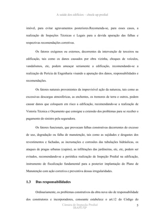 A saúde dos edifícios – check-up predial



imóvel, para evitar agravamentos posteriores.Recomenda-se, para esses casos, a

realização de Inspeções Técnicas e Legais para a devida apuração das falhas e

respectivas recomendações corretivas.

       Os fatores exógenos ou externos, decorrentes da intervenção de terceiros na

edificação, tais como os danos causados por obra vizinha, choques de veículos,

vandalismos, etc, podem ameaçar seriamente a edificação, recomendando-se a

realização de Perícia de Engenharia visando a apuração dos danos, responsabilidades e

recomendações.

       Os fatores naturais provenientes da imprevisível ação da natureza, tais como as

excessivas descargas atmosféricas, as enchentes, os tremores de terra e outros, podem

causar danos que coloquem em risco a edificação, recomendando-se a realização de

Vistoria Técnica e Orçamento que consigne a extensão dos problemas para se receber o

pagamento do sinistro pela seguradora.

       Os fatores funcionais, que provocam falhas construtivas decorrentes do excesso

de uso, degradação ou falha de manutenção, tais como as sujidades e desgastes dos

revestimentos e fachadas, as incrustações e corrosões das tubulações hidráulicas, os

ataques de pragas urbanas (cupins), as infiltrações das jardineiras, etc, etc, podem ser

evitados, recomendando-se a periódica realização de Inspeção Predial na edificação,

instrumento de fiscalização fundamental para a posterior implantação do Plano de

Manutenção com ação corretiva e preventiva dessas irregularidades.


1.3    Das responsabilidades

       Ordinariamente, os problemas construtivos da obra nova são de responsabilidade

dos construtores e incorporadores, consoante estabelece o art.12 do Código do
                            Câmara de Inspeção Predial                                5
                                   IBAPE/SP
 