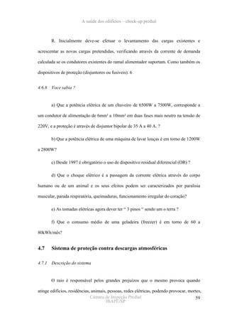 A saúde dos edifícios – check-up predial



        R. Inicialmente deve-se efetuar o levantamento das cargas existentes e

acrescentar as novas cargas pretendidas, verificando através da corrente de demanda

calculada se os condutores existentes do ramal alimentador suportam. Como também os

dispositivos de proteção (disjuntores ou fusíveis). 6


4.6.8   Voce sabia ?


        a) Que a potência elétrica de um chuveiro de 6500W a 7500W, corresponde a

um condutor de alimentação de 6mm² a 10mm² em duas fases mais neutro na tensão de

220V, e a proteção é através de disjuntor bipolar de 35 A a 40 A. ?

        b) Que a potência elétrica de uma máquina de lavar louças é em torno de 1200W

a 2800W?

        c) Desde 1997 é obrigatório o uso de dispositivo residual diferencial (DR) ?

        d) Que o choque elétrico é a passagem da corrente elétrica através do corpo

humano ou de um animal e os seus efeitos podem ser caracterizados por paralisia

muscular, parada respiratória, queimaduras, funcionamento irregular do coração?

        e) As tomadas elétricas agora dever ter “ 3 pinos “ sendo um o terra ?

        f) Que o consumo médio de uma geladeira (freezer) é em torno de 60 a

80kWh/mês?


4.7     Sistema de proteção contra descargas atmosféricas

4.7.1   Descrição do sistema


        O raio é responsável pelos grandes prejuízos que o mesmo provoca quando

atinge edifícios, residências, animais, pessoas, redes elétricas, podendo provocar, mortes,
                              Câmara de Inspeção Predial                               59
                                       IBAPE/SP
 