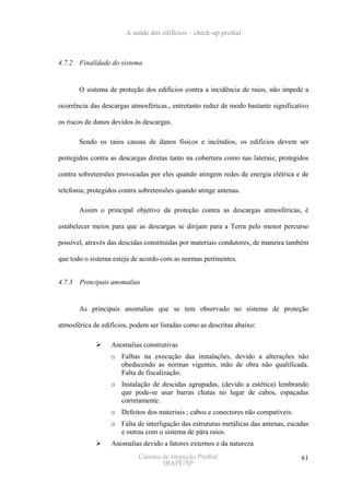 A saúde dos edifícios – check-up predial



4.7.2   Finalidade do sistema


        O sistema de proteção dos edifícios contra a incidência de raios, não impede a

ocorrência das descargas atmosféricas., entretanto reduz de modo bastante significativo

os riscos de danos devidos às descargas.

        Sendo os raios causas de danos físicos e incêndios, os edifícios devem ser

protegidos contra as descargas diretas tanto na cobertura como nas laterais; protegidos

contra sobretensões provocadas por eles quando atingem redes de energia elétrica e de

telefonia; protegidos contra sobretensões quando atinge antenas.

        Assim o principal objetivo da proteção contra as descargas atmosféricas, é

estabelecer meios para que as descargas se dirijam para a Terra pelo menor percurso

possível, através das descidas constituídas por materiais condutores, de maneira também

que todo o sistema esteja de acordo com as normas pertinentes.


4.7.3   Principais anomalias


        As principais anomalias que se tem observado no sistema de proteção

atmosférica de edifícios, podem ser listadas como as descritas abaixo:

                  Anomalias construtivas
                  o Falhas na execução das instalações, devido a alterações não
                    obedecendo as normas vigentes, mão de obra não qualificada.
                    Falta de fiscalização.
                  o Instalação de descidas agrupadas, (devido a estética) lembrando
                    que pode-se usar barras chatas no lugar de cabos, espaçadas
                    corretamente.
                  o Defeitos dos materiais ; cabos e conectores não compatíveis.
                  o Falta de interligação das estruturas metálicas das antenas, escadas
                    e outras com o sistema de pára raios.
                  Anomalias devido a fatores externos e da natureza
                            Câmara de Inspeção Predial                              61
                                   IBAPE/SP
 