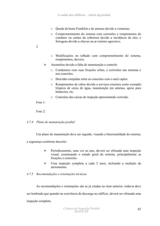 A saúde dos edifícios – check-up predial



                  o Queda da haste Franklim e de antenas devido a ventanias.
                  o Comprometimento do sistema com corrosões e rompimentos do
                    condutor ou cantos da cobertura devido a incidência de ráio, e
                    ferrugens devido a chuvas ou ar externo agressivo.
        2

                  o Modificações no telhado com comprometimento do sistema,
                    rompimentos, desvios.
                   Anomalias devido a falta de manutenção e controle
                  o Condutores com suas fixações soltas, e corrosões nas mesmas e
                    nas conexões.
                  o Descidas rompidas entre as conexões com o anel captor.
                  o Rompimentos de cabos devido a serviços externos como exemplo:
                    limpeza de caixa de água, manutenção em antenas, apoio para
                    balancins, etc.
                  o Conexões das caixas de inspeção apresentando corrosão.
        Foto 1:

        Foto 2:


4.7.4   Plano de manutenção predial


        Um plano de manutenção deve ser seguido, visando a funcionalidade do sistema,

e segurança conforme descrito:

                   Periodicamente, uma vez ao ano, deverá ser efetuada uma inspeção
                   visual, examinando o estado geral do sistema, principalmente as
                   fixações e conexões.
                   Uma inspeção completa a cada 5 anos, incluindo a medição de
                   aterramento.

4.7.5   Recomendações e orientações técnicas


        As recomendações e orientações são as já citadas no item anterior, todavia deve

ser lembrado que quando na ocorrência de descarga no edifício, deverá ser efetuada uma

inspeção completa.

                            Câmara de Inspeção Predial                              62
                                   IBAPE/SP
 