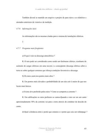 A saúde dos edifícios – check-up predial



         Também deverá se mantido em arquivo o projeto de para raios e os relatórios e

atestados anteriores de vistoria e de medição.


4.7.6    Informações úteis


         As informações são as mesmas citadas para o sistema de instalações elétricas.

         3


4.7.7    Perguntas mais freqüentes


         a) O que é raio ou descarga atmosférica ?

         R. O raio pode ser considerado como sendo um fenômeno elétrico, resultante do

acúmulo de cargas elétricas em uma nuvem e a conseqüente descarga elétrica sobre a

terra ou sobre qualquer estrutura que ofereça condições favoráveis a descarga.

         b) Os raios caem nos pontos mais altos ?

         R. Em pontos mais elevados a probabilidade de um raio cair é maior do que nos

locais mais baixos.

         c) Existe alvo preferido pelos raios ? Como se comporta a corrente ?

         R. Em edificações os raios preferem os cantos.Quando o raio cai em um canto

aproximadamente 50% da corrente vai para a terra através do condutor de descida do

canto.

         d) Qual a distância entre o ponto que estamos e o ponto que caiu um relâmpago ?




                             Câmara de Inspeção Predial                                  63
                                    IBAPE/SP
 