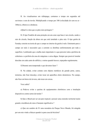 A saúde dos edifícios – check-up predial



       R. Ao visualisarmos um relâmpago, contamos o tempo em segundos até

ouvirmos o som do trovão. Multiplicando o tempo por 340 (velocidade do som no ar -

340m/s), obtem-se a distância.

       e)Qual é a área que os pára raios protegem ?

       R. O tipo Franklin dá uma proteção em um cone cuja base é um circulo, sendo o

raio do círculo, função da altura em que está instalado o pára raio. O tipo gaiola de

Faraday consiste na teoria de que o campo no interior da gaiola é nulo. Entretanto para o

campo ser nulo é necessário que a corrente se distribua uniformemente por toda a

superfície. Lembrando que a malha mais importante é a que percorre toda a periferia da

cobertura e a periferia da casa de máquinas e caixa dágua. Sempre que possível instalar

descidas em cada canto do edifício, e outras quando houver, espaçadas regularmente.

       f) Durante uma tempestade o que devemos fazer ?

       R. Na cidade, evitar contato com objetos metálicos de grande porte, canos,

torneiras, não ficar descalço, evitar tocar em aparelhos eletro domésticos. No campo,

não ficar em baixo de árvores, não tocar em cercas.

       Voce sabia?

       a) Pode-se evitar a queima de equipamentos eletrônicos com a instalação

dispositivos contra surtos de tensão ?

       b) Que o Brasil por ser um país tropical e possuir uma extensão territorial muito

grande a incidência de raios é bastante significativa ?

       c) Que em outubro de 91 uma moradora do Parque Novo Mundo, foi atingida

por um raio vindo a falecer quando ia para casa de bicicleta?


                             Câmara de Inspeção Predial                               64
                                    IBAPE/SP
 