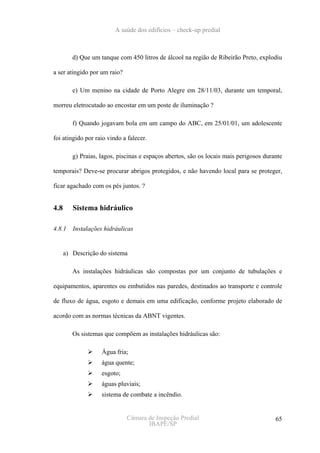 A saúde dos edifícios – check-up predial



         d) Que um tanque com 450 litros de álcool na região de Ribeirão Preto, explodiu

a ser atingido por um raio?

         e) Um menino na cidade de Porto Alegre em 28/11/03, durante um temporal,

morreu eletrocutado ao encostar em um poste de iluminação ?

         f) Quando jogavam bola em um campo do ABC, em 25/01/01, um adolescente

foi atingido por raio vindo a falecer.

         g) Praias, lagos, piscinas e espaços abertos, são os locais mais perigosos durante

temporais? Deve-se procurar abrigos protegidos, e não havendo local para se proteger,

ficar agachado com os pés juntos. ?


4.8      Sistema hidráulico

4.8.1    Instalações hidráulicas


      a) Descrição do sistema

         As instalações hidráulicas são compostas por um conjunto de tubulações e

equipamentos, aparentes ou embutidos nas paredes, destinados ao transporte e controle

de fluxo de água, esgoto e demais em uma edificação, conforme projeto elaborado de

acordo com as normas técnicas da ABNT vigentes.

         Os sistemas que compõem as instalações hidráulicas são:

                    Água fria;
                    água quente;
                    esgoto;
                    águas pluviais;
                    sistema de combate a incêndio.


                              Câmara de Inspeção Predial                                65
                                     IBAPE/SP
 