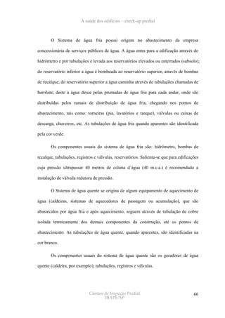A saúde dos edifícios – check-up predial



       O Sistema de água fria possui origem no abastecimento da empresa

concessionária de serviços públicos de água. A água entra para a edificação através do

hidrômetro e por tubulações é levada aos reservatórios elevados ou enterrados (subsolo);

do reservatório inferior a água é bombeada ao reservatório superior, através de bombas

de recalque; do reservatório superior a água caminha através de tubulações chamadas de

barrilete; deste a água desce pelas prumadas de água fria para cada andar, onde são

distribuídas pelos ramais de distribuição de água fria, chegando nos pontos de

abastecimento, tais como: torneiras (pia, lavatórios e tanque), válvulas ou caixas de

descarga, chuveiros, etc. As tubulações de água fria quando aparentes são identificada

pela cor verde.

       Os componentes usuais do sistema de água fria são: hidrômetro, bombas de

recalque, tubulações, registros e válvulas, reservatórios. Salienta-se que para edificações

cuja pressão ultrapassar 40 metros de coluna d’água (40 m.c.a.) é recomendado a

instalação de válvula redutora de pressão.

       O Sistema de água quente se origina de algum equipamento de aquecimento de

água (caldeiras, sistemas de aquecedores de passagem ou acumulação), que são

abastecidos por água fria e após aquecimento, seguem através de tubulação de cobre

isolada termicamente dos demais componentes da construção, até os pontos de

abastecimento. As tubulações de água quente, quando aparentes, são identificadas na

cor branco.

       Os componentes usuais do sistema de água quente são os geradores de água

quente (caldeira, por exemplo), tubulações, registros e válvulas.




                             Câmara de Inspeção Predial                                 66
                                    IBAPE/SP
 