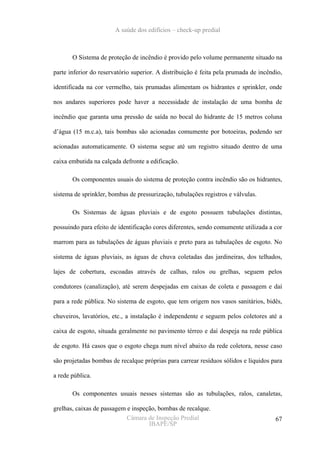 A saúde dos edifícios – check-up predial



       O Sistema de proteção de incêndio é provido pelo volume permanente situado na

parte inferior do reservatório superior. A distribuição é feita pela prumada de incêndio,

identificada na cor vermelho, tais prumadas alimentam os hidrantes e sprinkler, onde

nos andares superiores pode haver a necessidade de instalação de uma bomba de

incêndio que garanta uma pressão de saída no bocal do hidrante de 15 metros coluna

d’água (15 m.c.a), tais bombas são acionadas comumente por botoeiras, podendo ser

acionadas automaticamente. O sistema segue até um registro situado dentro de uma

caixa embutida na calçada defronte a edificação.

       Os componentes usuais do sistema de proteção contra incêndio são os hidrantes,

sistema de sprinkler, bombas de pressurização, tubulações registros e válvulas.

       Os Sistemas de águas pluviais e de esgoto possuem tubulações distintas,

possuindo para efeito de identificação cores diferentes, sendo comumente utilizada a cor

marrom para as tubulações de águas pluviais e preto para as tubulações de esgoto. No

sistema de águas pluviais, as águas de chuva coletadas das jardineiras, dos telhados,

lajes de cobertura, escoadas através de calhas, ralos ou grelhas, seguem pelos

condutores (canalização), até serem despejadas em caixas de coleta e passagem e daí

para a rede pública. No sistema de esgoto, que tem origem nos vasos sanitários, bidês,

chuveiros, lavatórios, etc., a instalação é independente e seguem pelos coletores até a

caixa de esgoto, situada geralmente no pavimento térreo e daí despeja na rede pública

de esgoto. Há casos que o esgoto chega num nível abaixo da rede coletora, nesse caso

são projetadas bombas de recalque próprias para carrear resíduos sólidos e líquidos para

a rede pública.

       Os componentes usuais nesses sistemas são as tubulações, ralos, canaletas,

grelhas, caixas de passagem e inspeção, bombas de recalque.
                            Câmara de Inspeção Predial                                67
                                    IBAPE/SP
 