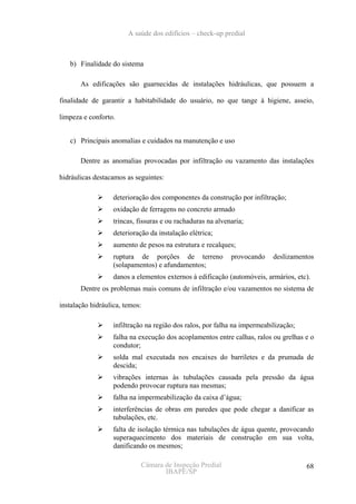 A saúde dos edifícios – check-up predial



   b) Finalidade do sistema

       As edificações são guarnecidas de instalações hidráulicas, que possuem a

finalidade de garantir a habitabilidade do usuário, no que tange à higiene, asseio,

limpeza e conforto.


   c) Principais anomalias e cuidados na manutenção e uso

       Dentre as anomalias provocadas por infiltração ou vazamento das instalações

hidráulicas destacamos as seguintes:

                   deterioração dos componentes da construção por infiltração;
                   oxidação de ferragens no concreto armado
                   trincas, fissuras e ou rachaduras na alvenaria;
                   deterioração da instalação elétrica;
                   aumento de pesos na estrutura e recalques;
                   ruptura de porções de terreno             provocando    deslizamentos
                   (solapamentos) e afundamentos;
                   danos a elementos externos à edificação (automóveis, armários, etc).
       Dentre os problemas mais comuns de infiltração e/ou vazamentos no sistema de

instalação hidráulica, temos:

                   infiltração na região dos ralos, por falha na impermeabilização;
                   falha na execução dos acoplamentos entre calhas, ralos ou grelhas e o
                   condutor;
                   solda mal executada nos encaixes do barriletes e da prumada de
                   descida;
                   vibrações internas às tubulações causada pela pressão da água
                   podendo provocar ruptura nas mesmas;
                   falha na impermeabilização da caixa d’água;
                   interferências de obras em paredes que pode chegar a danificar as
                   tubulações, etc.
                   falta de isolação térmica nas tubulações de água quente, provocando
                   superaquecimento dos materiais de construção em sua volta,
                   danificando os mesmos;

                             Câmara de Inspeção Predial                               68
                                    IBAPE/SP
 