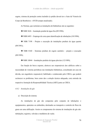 A saúde dos edifícios – check-up predial



esgoto, sistema de proteção contra incêndio (o prédio deverá ter o Auto de Vistoria do

Corpo de Bombeiros - AVCB sempre atualizado).

        As Normas, que norteiam as instalações de hidráulicas são as seguintes:

             NBR 5626 – Instalação predial de água fria (09/1998);

             NBR 6493 – Emprego de cores para identificação de tubulações (10/1994);

             NBR 7198 – Projeto e execução de instalações prediais de água quente

(09/1993);

             NBR 8160 – Sistemas prediais de esgoto sanitário – projeto e execução

(09/1999);

             NBR 10844 – Instalações prediais de águas pluviais (12/1989);

        Em função do breve exposto, alerta-se aos responsáveis dos edifícios sobre a

necessidade de vistorias periódicas nas instalações hidráulicas, consultando em caso de

dúvida, um engenheiro responsável, habilitado e credenciado pelo CREA, que poderá

esclarecer os problemas, bem como dar a solução técnica adequada, com emissão da

respectiva Anotação de Responsabilidade Técnica (ART) junto ao CREA.


4.8.2   Instalações de gás


   a) Descrição do sistema

        As instalações de gás são compostas pelo conjunto de tubulações e

equipamentos, aparentes ou embutidos, destinados ao transporte e controle do fluxo de

gases em uma edificação. Assim os componentes do sistema de instalações de gás são:

tubulações, registros, válvulas e medidores de vazão.


                              Câmara de Inspeção Predial                               70
                                     IBAPE/SP
 