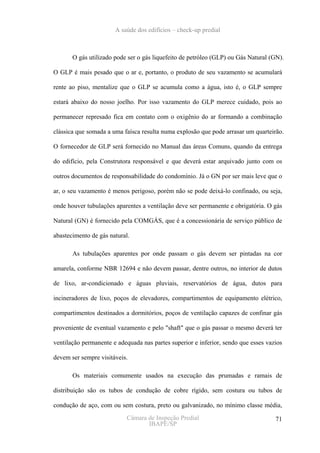 A saúde dos edifícios – check-up predial



       O gás utilizado pode ser o gás liquefeito de petróleo (GLP) ou Gás Natural (GN).

O GLP é mais pesado que o ar e, portanto, o produto de seu vazamento se acumulará

rente ao piso, mentalize que o GLP se acumula como a água, isto é, o GLP sempre

estará abaixo do nosso joelho. Por isso vazamento do GLP merece cuidado, pois ao

permanecer represado fica em contato com o oxigênio do ar formando a combinação

clássica que somada a uma faísca resulta numa explosão que pode arrasar um quarteirão.

O fornecedor de GLP será fornecido no Manual das áreas Comuns, quando da entrega

do edifício, pela Construtora responsável e que deverá estar arquivado junto com os

outros documentos de responsabilidade do condomínio. Já o GN por ser mais leve que o

ar, o seu vazamento é menos perigoso, porém não se pode deixá-lo confinado, ou seja,

onde houver tubulações aparentes a ventilação deve ser permanente e obrigatória. O gás

Natural (GN) é fornecido pela COMGÁS, que é a concessionária de serviço público de

abastecimento de gás natural.

       As tubulações aparentes por onde passam o gás devem ser pintadas na cor

amarela, conforme NBR 12694 e não devem passar, dentre outros, no interior de dutos

de lixo, ar-condicionado e águas pluviais, reservatórios de água, dutos para

incineradores de lixo, poços de elevadores, compartimentos de equipamento elétrico,

compartimentos destinados a dormitórios, poços de ventilação capazes de confinar gás

proveniente de eventual vazamento e pelo "shaft" que o gás passar o mesmo deverá ter

ventilação permanente e adequada nas partes superior e inferior, sendo que esses vazios

devem ser sempre visitáveis.

       Os materiais comumente usados na execução das prumadas e ramais de

distribuição são os tubos de condução de cobre rígido, sem costura ou tubos de

condução de aço, com ou sem costura, preto ou galvanizado, no mínimo classe média,
                            Câmara de Inspeção Predial                              71
                                   IBAPE/SP
 