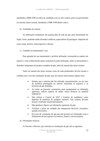 A saúde dos edifícios – check-up predial



atendendo a NBR 5580 ou tubos de condução com ou sem costura, preto ou galvanizado

no mínimo classe normal, atendendo a NBR 5590 dentre outros.


   b) Finalidade do sistema

       As edificações atualmente são guarnecidas de rede de gás, para alimentação do

fogão, forno, podendo ainda alimentar caldeiras, aquecedores de passagem, máquinas de

secar roupa, lareiras, churrasqueiras e demais.


   c) Cuidados na manutenção e uso

       Para garantia de sua manutenção e perfeita utilização, recomenda-se manter em

arquivo e com conhecimento pelos responsáveis pela edificação, todos os documentos e

desenhos integrantes do projeto completo de gás, além do manual das áreas comuns.

       Tanto no manual das áreas comuns como de cada proprietário deverá constar o

cuidado com o uso das instalações de gás, que em síntese selecionamos alguns itens:

                   Sempre que o sistema não for utilizado constantemente, ou em caso
                   de ausência prolongada no imóvel, mantenha os registros e as
                   torneiras de gás fechados;
                   Ao testar ou procurar vazamentos num equipamento ou tubulação
                   aparentes, utilizar espuma de sabão, nunca fósforos ou material
                   inflamável;
                   Não utilizar a Central de GLP e Centrais de medidores como
                   depósito de materiais de qualquer natureza. Tais centrais deverão
                   possuir ventilação natural permanente;
                   Não pendurar objetos nas tubulações aparentes de gás;
                   Verificar o prazo de validade das mangueiras flexíveis, trocando-a
                   quando necessário;
                   Em caso de vazamento de gás que não possam ser eliminados com o
                   fechamento de um registro ou torneira, chame a concessionária;

   d) Orientações técnicas

       As Normas e Decreto, que norteiam as instalações de gás são as seguintes:
                             Câmara de Inspeção Predial                               72
                                    IBAPE/SP
 