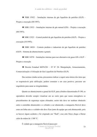 A saúde dos edifícios – check-up predial



             NBR 13932 – Instalações internas de gás liquefeito de petróleo (GLP) –

Projeto e execução (08/1997);

             NBR 13933 – Instalações internas de gás natural (GN) – Projeto e execução

(08/1997);

             NBR 13523 – Central predial de gás liquefeito de petróleo (GLP) – Projeto e

execução (10/1995);

             NBR 14024 – Centrais prediais e industriais de gás liquefeito de petróleo

(GLP) – Sistema de abastecimento a granel;

             NBR 14570 – Instalações internas para uso alternativo de gases GN e GLP –

Projeto e execução

             Decreto Estadual 46076/201 – IT N° 28- Manipulação, Armazenamento,

Comercialização e Utilização de Gás Liquefeito de Petróleo (GLP).

       Das normas citadas acima, procuramos indicar a seguir uma síntese dos itens que

os responsáveis pela edificação, podem constatar e em caso positivo, procurar um

engenheiro para sanar as irregularidades.

       Quanto ao abastecimento a granel de GLP, para cilindros denominados P-190, os

operadores deverão sempre visualizar um ao outro para que numa emergência os

procedimentos de segurança sejam efetuados, assim não deve ter nenhum obstáculo

entre o caminhão abastecedor e o cilindro a ser abastecido, a mangueira flexível deve

estar em linha reta e o zelador não deve ficar junto da equipe que está abastecendo, pois

se houver algum acidente e for originado um “flash”, esse ente físico chega a liberar

calor da ordem de 1.300 °C.

       É vedado que a mangueira flexível passe por:
                          Câmara de Inspeção Predial                                  73
                                   IBAPE/SP
 