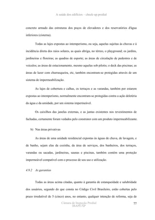 A saúde dos edifícios – check-up predial



concreto armado das estruturas dos poços de elevadores e dos reservatórios d'água

inferiores (cisterna).

        Todas as lajes expostas ao intemperismo, ou seja, aquelas sujeitas às chuvas e à

incidência direta dos raios solares, as quais abriga, no térreo, o playground; os jardins,

jardineiras e floreiras; as quadras de esporte; as áreas de circulação de pedestres e de

veículos; as áreas de estacionamento, mesmo aquelas sob pilotis; o deck das piscinas; as

áreas de lazer com churrasqueira, etc, também encontram-se protegidas através de um

sistema de impermeabilização.

        As lajes de cobertura e calhas, os terraços e as varandas, também por estarem

expostas ao intemperismo, normalmente encontram-se protegidas contra a ação deletéria

da água e da umidade, por um sistema impermeável.

        Os caixilhos das janelas externas, e as juntas existentes nos revestimentos de

fachadas, certamente foram vedados pelo construtor com um produto impermeabilizante.


    b) Nas áreas privativas

        As áreas de uma unidade residencial expostas às águas de chuva, de lavagem, e

de banho, sejam elas da cozinha, da área de serviços, dos banheiros, dos terraços,

varandas ou sacadas, jardineiras, saunas e piscinas, também contém uma proteção

impermeável compatível com o processo de seu uso e utilização.


4.9.2   As garantias


        Todas as áreas acima citadas, quanto à garantia de estanqueidade e salubridade

dos usuários, segundo do que consta no Código Civil Brasileiro, estão cobertas pelo

prazo irredutível de 5 (cinco) anos, no entanto, qualquer intenção de reforma, seja de

                              Câmara de Inspeção Predial                               77
                                     IBAPE/SP
 