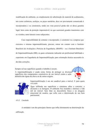 A saúde dos edifícios – check-up predial



 modificação do ambiente, ou simplesmente de substituição do material de acabamento,

 tais como cerâmicas, azulejos, ou peças sanitárias, deve ser previamente comunicada à

 incorporadora e ou construtora, tendo em vista possível perda não só dessa garantia

 legal, bem como da proteção impermeável, no que acarretará grandes transtornos com

 os vizinhos, tanto laterais como subjacentes.

        Caso impossibilidade de contatar o incorporador, o construtor ou a empresa que

 executou o sistema impermeabilizante, procure, entrar em contato com o Instituto

 Brasileiro de Avaliações e Perícias de Engenharia, (IBAPE) – ou o Instituto Brasileiro

 de Impermeabilização (IBI), os quais certamente indicarão um profissional habilitado e

 experiente em Engenharia de Impermeabilização, para orientação técnica necessária às

 devidas correções.


Sempre sol nas superfícies quando o trabalho é enxuto.
A impermeabilização é usada como forma de proteger as diversas
superfícies dos componentes construtivos de um imóvel contra a ação
deletéria das águas da chuva ou de outras origens.

                      Impermeabilização é um ato saudável para o imóvel. E para quem
                      vive nele.
                      Água infiltrada nas superfícies e estruturas afeta o concreto, a
                      alvenaria e as ferragens. O ambiente fica insalubre e diminui a vida
                      útil do imóvel. Sem falar no desconforto físico e no desgaste
                      emocional do usuário, que sofre com a deterioração de seu bem
                      patrimonial.

 4.9.3 Umidade


        A umidade é um dos principais fatores que influi diretamente na deterioração da

 edificação.




                               Câmara de Inspeção Predial                             78
                                      IBAPE/SP
 