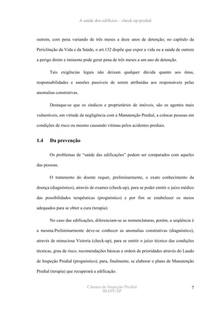 A saúde dos edifícios – check-up predial



outrem, com pena variando de três meses a doze anos de detenção; no capítulo da

Periclitação da Vida e da Saúde, o art.132 dispõe que expor a vida ou a saúde de outrem

a perigo direto e iminente pode gerar pena de três meses a um ano de detenção.

       Tais exigências legais não deixam qualquer dúvida quanto aos ônus,

responsabilidades e sansões passíveis de serem atribuídas aos responsáveis pelas

anomalias construtivas.

       Destaque-se que os síndicos e proprietários de imóveis, são os agentes mais

vulneráveis, em virtude da negligência com a Manutenção Predial, a colocar pessoas em

condições de risco ou mesmo causando vítimas pelos acidentes prediais.


1.4    Da prevenção

       Os problemas de “saúde das edificações” podem ser comparados com aqueles

das pessoas.

       O tratamento do doente requer, preliminarmente, o exato conhecimento da

doença (diagnóstico), através de exames (check-up), para se poder emitir o juízo médico

das possibilidades terapêuticas (prognóstico) e por fim se estabelecer os meios

adequados para se obter a cura (terapia).

       No caso das edificações, diferenciam-se as nomenclaturas, porém, a seqüência é

a mesma.Preliminarmente deve-se conhecer as anomalias construtivas (diagnóstico),

através de minuciosa Vistoria (check-up), para se emitir o juízo técnico das condições

técnicas, grau de risco, recomendações básicas e ordem de prioridades através do Laudo

de Inspeção Predial (prognóstico), para, finalmente, se elaborar o plano de Manutenção

Predial (terapia) que recuperará a edificação.


                              Câmara de Inspeção Predial                             7
                                     IBAPE/SP
 