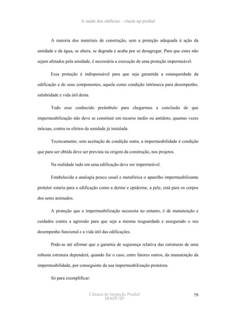 A saúde dos edifícios – check-up predial



       A maioria dos materiais de construção, sem a proteção adequada à ação da

umidade e da água, se altera, se degrada e acaba por se desagregar. Para que estes não

sejam afetados pela umidade, é necessária a execução de uma proteção impermeável.

       Essa proteção é indispensável para que seja garantida a estanqueidade da

edificação e de seus componentes, aquela como condição intrínseca para desempenho,

salubridade e vida útil desta.

       Todo esse conhecido preâmbulo para chegarmos a conclusão de que

impermeabilização não deve se constituir em recurso tardio ou antídoto, quantas vezes

inócuas, contra os efeitos da umidade já instalada.

       Tecnicamente; sem aceitação de condição outra, a impermeabilidade é condição

que para ser obtida deve ser prevista na origem da construção, nos projetos.

       Na realidade tudo em uma edificação deve ser impermeável.

       Estabelecida a analogia pouco usual e metafórica o aparelho impermeabilizante

protetor estaria para a edificação como a derme e epiderme, a pele, está para os corpos

dos seres animados.

       A proteção que a impermeabilização necessita no entanto, é de manutenção e

cuidados contra a agressão para que seja a mesma resguardada e assegurado o seu

desempenho funcional e a vida útil das edificações.

       Pode-se até afirmar que a garantia de segurança relativa das estruturas de uma

robusta estrutura dependerá, quando for o caso, entre fatores outros, da manutenção da

impermeabilidade, por conseguinte da sua impermeabilização protetora.

       Só para exemplificar:


                             Câmara de Inspeção Predial                             79
                                    IBAPE/SP
 
