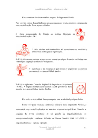 A saúde dos edifícios – check-up predial



        Cinco maneiras de filtrar uma boa empresa de impermeabilização

Para você ter certeza da qualidade dos serviços prestados é preciso conhecer a empresa de
impermeabilização. Tome alguns cuidados:



1 –Exija comprovação         de   filiação   ao   Instituto   Brasileiro   de
impermeabilização – IBI.




                    2 –Não telefone solicitando visita. Vá pessoalmente ao escritório e
                    analise suas instalações e organização.


3 –Exija diversos orçamentos sempre com o mesmo paradigma. Para não ter ilusões com
"diferenças" de preços e materiais "milagrosos".


                4 –Certifique-se da presença de pelo menos 1 engenheiro na empresa
                para assumir a responsabilidade técnica.




5 –Exija o registro no Conselho Regional de Engenharia e Arquitetura
– CREA. A empresa também deve recolher a ART que oferece dupla
garantia na responsabilidade técnica da obra.




        Um racho na honestidade da empresa pode levar seu imóvel por água abaixo!

        Como você pode observar, a análise do imóvel é muito importante. Por isso, a

empresa de impermeabilização deve ser honesta e tecnicamente qualificada. Mas não se

esqueça    da   prévia   solicitação   de    um   projeto     de   impermeabilização   ou

reimpermeabilização, conforme definido na Norma Técnica NBR 9575/2003 –

impermeabilização – seleção e projeto.

                             Câmara de Inspeção Predial                                81
                                    IBAPE/SP
 