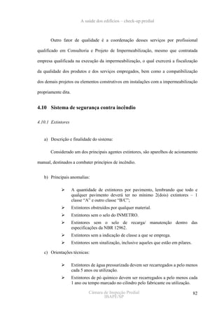 A saúde dos edifícios – check-up predial



       Outro fator de qualidade é a coordenação desses serviços por profissional

qualificado em Consultoria e Projeto de Impermeabilização, mesmo que contratada

empresa qualificada na execução da impermeabilização, o qual exercerá a fiscalização

da qualidade dos produtos e dos serviços empregados, bem como a compatibilização

dos demais projetos ou elementos construtivos em instalações com a impermeabilização

propriamente dita.


4.10 Sistema de segurança contra incêndio

4.10.1 Extintores


   a) Descrição e finalidade do sistema:

       Considerado um dos principais agentes extintores, são aparelhos de acionamento

manual, destinados a combater princípios de incêndio.


   b) Principais anomalias:

                     A quantidade de extintores por pavimento, lembrando que todo e
                     qualquer pavimento deverá ter no mínimo 2(dois) extintores – 1
                     classe “A” e outro classe “B/C”;
                     Extintores obstruídos por qualquer material.
                     Extintores sem o selo do INMETRO.
                     Extintores sem o selo de recarga/ manutenção dentro das
                     especificações da NBR 12962.
                     Extintores sem a indicação de classe a que se emprega.
                     Extintores sem sinalização, inclusive aqueles que estão em pilares.

   c) Orientações técnicas:

                     Extintores de água pressurizada devem ser recarregados a pelo menos
                     cada 5 anos ou utilização.
                     Extintores de pó químico devem ser recarregados a pelo menos cada
                     1 ano ou tempo marcado no cilindro pelo fabricante ou utilização.

                              Câmara de Inspeção Predial                                   82
                                     IBAPE/SP
 