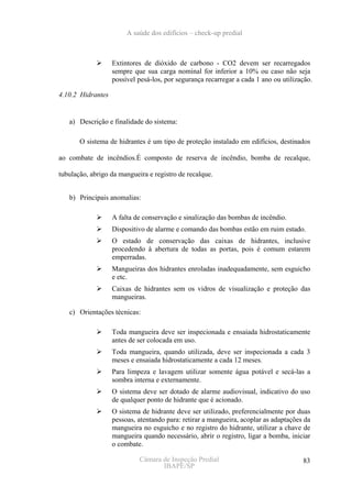 A saúde dos edifícios – check-up predial



                   Extintores de dióxido de carbono - CO2 devem ser recarregados
                   sempre que sua carga nominal for inferior a 10% ou caso não seja
                   possível pesá-los, por segurança recarregar a cada 1 ano ou utilização.

4.10.2 Hidrantes


   a) Descrição e finalidade do sistema:

       O sistema de hidrantes é um tipo de proteção instalado em edifícios, destinados

ao combate de incêndios.É composto de reserva de incêndio, bomba de recalque,

tubulação, abrigo da mangueira e registro de recalque.


   b) Principais anomalias:

                   A falta de conservação e sinalização das bombas de incêndio.
                   Dispositivo de alarme e comando das bombas estão em ruim estado.
                   O estado de conservação das caixas de hidrantes, inclusive
                   procedendo à abertura de todas as portas, pois é comum estarem
                   emperradas.
                   Mangueiras dos hidrantes enroladas inadequadamente, sem esguicho
                   e etc.
                   Caixas de hidrantes sem os vidros de visualização e proteção das
                   mangueiras.

   c) Orientações técnicas:

                   Toda mangueira deve ser inspecionada e ensaiada hidrostaticamente
                   antes de ser colocada em uso.
                   Toda mangueira, quando utilizada, deve ser inspecionada a cada 3
                   meses e ensaiada hidrostaticamente a cada 12 meses.
                   Para limpeza e lavagem utilizar somente água potável e secá-las a
                   sombra interna e externamente.
                   O sistema deve ser dotado de alarme audiovisual, indicativo do uso
                   de qualquer ponto de hidrante que é acionado.
                   O sistema de hidrante deve ser utilizado, preferencialmente por duas
                   pessoas, atentando para: retirar a mangueira, acoplar as adaptações da
                   mangueira no esguicho e no registro do hidrante, utilizar a chave de
                   mangueira quando necessário, abrir o registro, ligar a bomba, iniciar
                   o combate.

                            Câmara de Inspeção Predial                                83
                                   IBAPE/SP
 