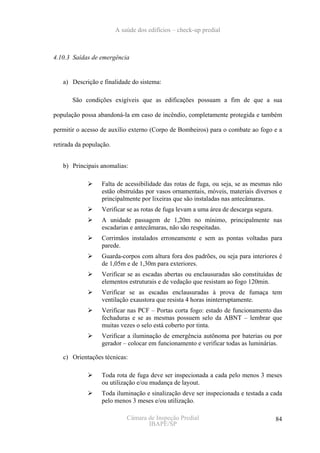 A saúde dos edifícios – check-up predial



4.10.3 Saídas de emergência


   a) Descrição e finalidade do sistema:

       São condições exigíveis que as edificações possuam a fim de que a sua

população possa abandoná-la em caso de incêndio, completamente protegida e também

permitir o acesso de auxílio externo (Corpo de Bombeiros) para o combate ao fogo e a

retirada da população.


   b) Principais anomalias:

                  Falta de acessibilidade das rotas de fuga, ou seja, se as mesmas não
                  estão obstruídas por vasos ornamentais, móveis, materiais diversos e
                  principalmente por lixeiras que são instaladas nas antecâmaras.
                  Verificar se as rotas de fuga levam a uma área de descarga segura.
                  A unidade passagem de 1,20m no mínimo, principalmente nas
                  escadarias e antecâmaras, não são respeitadas.
                  Corrimãos instalados erroneamente e sem as pontas voltadas para
                  parede.
                  Guarda-corpos com altura fora dos padrões, ou seja para interiores é
                  de 1,05m e de 1,30m para exteriores.
                  Verificar se as escadas abertas ou enclausuradas são constituídas de
                  elementos estruturais e de vedação que resistam ao fogo 120min.
                  Verificar se as escadas enclausuradas à prova de fumaça tem
                  ventilação exaustora que resista 4 horas ininterruptamente.
                  Verificar nas PCF – Portas corta fogo: estado de funcionamento das
                  fechaduras e se as mesmas possuem selo da ABNT – lembrar que
                  muitas vezes o selo está coberto por tinta.
                  Verificar a iluminação de emergência autônoma por baterias ou por
                  gerador – colocar em funcionamento e verificar todas as luminárias.

   c) Orientações técnicas:

                  Toda rota de fuga deve ser inspecionada a cada pelo menos 3 meses
                  ou utilização e/ou mudança de layout.
                  Toda iluminação e sinalização deve ser inspecionada e testada a cada
                  pelo menos 3 meses e/ou utilização.

                             Câmara de Inspeção Predial                                84
                                    IBAPE/SP
 