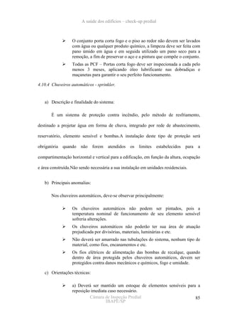 A saúde dos edifícios – check-up predial



                  O conjunto porta corta fogo e o piso ao redor não devem ser lavados
                  com água ou qualquer produto químico, a limpeza deve ser feita com
                  pano úmido em água e em seguida utilizado um pano seco para a
                  remoção, a fim de preservar o aço e a pintura que compõe o conjunto.
                  Todas as PCF – Portas corta fogo deve ser inspecionada a cada pelo
                  menos 3 meses, aplicando óleo lubrificante nas dobradiças e
                  maçanetas para garantir o seu perfeito funcionamento.

4.10.4 Chuveiros automáticos - sprinkler.


   a) Descrição e finalidade do sistema:

       É um sistema de proteção contra incêndio, pelo método de resfriamento,

destinado a projetar água em forma de chuva, integrado por rede de abastecimento,

reservatório, elemento sensível e bombas.A instalação deste tipo de proteção será

obrigatória   quando   não    forem   atendidos   os   limites    estabelecidos   para   a

compartimentação horizontal e vertical para a edificação, em função da altura, ocupação

e área construída.Não sendo necessária a sua instalação em unidades residenciais.


   b) Principais anomalias:

       Nos chuveiros automáticos, deve-se observar principalmente:

                  Os chuveiros automáticos não podem ser pintados, pois a
                  temperatura nominal de funcionamento de seu elemento sensível
                  sofreria alterações.
                  Os chuveiros automáticos não poderão ter sua área de atuação
                  prejudicada por divisórias, materiais, luminárias e etc.
                  Não deverá ser amarrado nas tubulações do sistema, nenhum tipo de
                  material, como fios, encanamentos e etc.
                  Os fios elétricos de alimentação das bombas de recalque, quando
                  dentro de área protegida pelos chuveiros automáticos, devem ser
                  protegidos contra danos mecânicos e químicos, fogo e umidade.

   c) Orientações técnicas:

                  a) Deverá ser mantido um estoque de elementos sensíveis para a
                  reposição imediata caso necessário.
                           Câmara de Inspeção Predial                         85
                                    IBAPE/SP
 