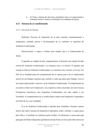 A saúde dos edifícios – check-up predial



                    b) Toda o sistema de chuveiros automáticos deve ser inspecionada a
                    cada pelo menos 3 meses ou utilização e/ou mudança de layout.

4.11 Sistema de ar condicionado

4.11.1 Descrição do Sistema


          Definição: Processo de tratamento de ar para controlar simultaneamente a

temperatura, umidade, pureza e movimentação do ar, conforme os requisitos do

Ambiente Condicionado.

          Descreveremos, a seguir, o sistema mais simples, que é o Condicionador de

Janela.

          O aparelho se compõe de dois compartimentos. O primeiro está situado do lado

externo do Ambiente Condicionado e se comunica com o ar exterior. O segundo está

situado no lado do Ambiente Condicionado e se comunica com o mesmo. Cerca de 10 a

20% do ar insuflado passa do compartimento de ar externo para o do ar condicionado

através de um Damper (registro) que controla a vazão que passa pelo Damper. Esse ar

serve para suprir perdas e renovar o ar do Ambiente Condicionado. O compartimento de

ar externo contém um Compressor e seu respectivo motor encerrados em uma Carcaça

(Compressor hermético), uma Serpentina Condensadora, um tubo capilar e um

Ventilador. O compartimento de ar condicionado contém uma Serpentina Evaporadora,

um Filtro de Ar e um Ventilador.

          O ar do Ambiente Condicionado é aspirado pelo ventilador e forçado a passar

através das aletas externas da Serpentina Evaporadora, onde é esfriado. A seguir passa

pelo filtro e é insuflado no Ambiente pelas Grelhas. O esfriamento é provocado pela

passagem do fluido refrigerante (geralmente do tipo Freon ou Suva) pelo lado interno da

                             Câmara de Inspeção Predial                             86
                                    IBAPE/SP
 