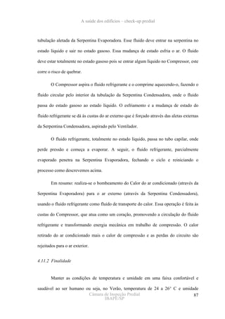 A saúde dos edifícios – check-up predial



tubulação aletada da Serpentina Evaporadora. Esse fluido deve entrar na serpentina no

estado líquido e sair no estado gasoso. Essa mudança de estado esfria o ar. O fluido

deve estar totalmente no estado gasoso pois se entrar algum líquido no Compressor, este

corre o risco de quebrar.

       O Compressor aspira o fluido refrigerante e o comprime aquecendo-o, fazendo o

fluido circular pelo interior da tubulação da Serpentina Condensadora, onde o fluido

passa do estado gasoso ao estado líquido. O esfriamento e a mudança de estado do

fluido refrigerante se dá às custas do ar externo que é forçado através das aletas externas

da Serpentina Condensadora, aspirado pelo Ventilador.

       O fluido refrigerante, totalmente no estado líquido, passa no tubo capilar, onde

perde pressão e começa a evaporar. A seguir, o fluido refrigerante, parcialmente

evaporado penetra na Serpentina Evaporadora, fechando o ciclo e reiniciando o

processo como descrevemos acima.

       Em resumo: realiza-se o bombeamento do Calor do ar condicionado (através da

Serpentina Evaporadora) para o ar externo (através da Serpentina Condensadora),

usando o fluido refrigerante como fluido de transporte do calor. Essa operação é feita às

custas do Compressor, que atua como um coração, promovendo a circulação do fluido

refrigerante e transformando energia mecânica em trabalho de compressão. O calor

retirado do ar condicionado mais o calor de compressão e as perdas do circuito são

rejeitados para o ar exterior.


4.11.2 Finalidade


       Manter as condições de temperatura e umidade em uma faixa confortável e

saudável ao ser humano ou seja, no Verão, temperatura de 24 a 26° C e umidade
                        Câmara de Inspeção Predial                         87
                                 IBAPE/SP
 