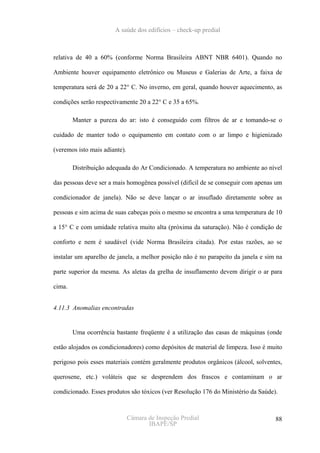 A saúde dos edifícios – check-up predial



relativa de 40 a 60% (conforme Norma Brasileira ABNT NBR 6401). Quando no

Ambiente houver equipamento eletrônico ou Museus e Galerias de Arte, a faixa de

temperatura será de 20 a 22° C. No inverno, em geral, quando houver aquecimento, as

condições serão respectivamente 20 a 22° C e 35 a 65%.

        Manter a pureza do ar: isto é conseguido com filtros de ar e tomando-se o

cuidado de manter todo o equipamento em contato com o ar limpo e higienizado

(veremos isto mais adiante).

        Distribuição adequada do Ar Condicionado. A temperatura no ambiente ao nível

das pessoas deve ser a mais homogênea possível (difícil de se conseguir com apenas um

condicionador de janela). Não se deve lançar o ar insuflado diretamente sobre as

pessoas e sim acima de suas cabeças pois o mesmo se encontra a uma temperatura de 10

a 15° C e com umidade relativa muito alta (próxima da saturação). Não é condição de

conforto e nem é saudável (vide Norma Brasileira citada). Por estas razões, ao se

instalar um aparelho de janela, a melhor posição não é no parapeito da janela e sim na

parte superior da mesma. As aletas da grelha de insuflamento devem dirigir o ar para

cima.


4.11.3 Anomalias encontradas


        Uma ocorrência bastante freqüente é a utilização das casas de máquinas (onde

estão alojados os condicionadores) como depósitos de material de limpeza. Isso é muito

perigoso pois esses materiais contém geralmente produtos orgânicos (álcool, solventes,

querosene, etc.) voláteis que se desprendem dos frascos e contaminam o ar

condicionado. Esses produtos são tóxicos (ver Resolução 176 do Ministério da Saúde).



                               Câmara de Inspeção Predial                          88
                                      IBAPE/SP
 
