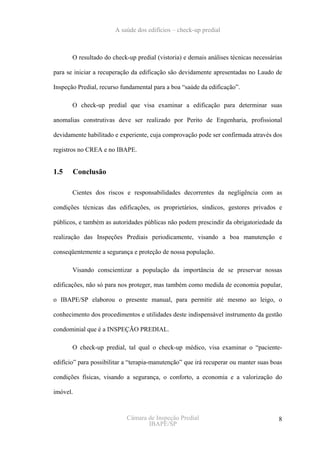 A saúde dos edifícios – check-up predial



       O resultado do check-up predial (vistoria) e demais análises técnicas necessárias

para se iniciar a recuperação da edificação são devidamente apresentadas no Laudo de

Inspeção Predial, recurso fundamental para a boa “saúde da edificação”.

       O check-up predial que visa examinar a edificação para determinar suas

anomalias construtivas deve ser realizado por Perito de Engenharia, profissional

devidamente habilitado e experiente, cuja comprovação pode ser confirmada através dos

registros no CREA e no IBAPE.


1.5    Conclusão

       Cientes dos riscos e responsabilidades decorrentes da negligência com as

condições técnicas das edificações, os proprietários, síndicos, gestores privados e

públicos, e também as autoridades públicas não podem prescindir da obrigatoriedade da

realização das Inspeções Prediais periodicamente, visando a boa manutenção e

conseqüentemente a segurança e proteção de nossa população.

       Visando conscientizar a população da importância de se preservar nossas

edificações, não só para nos proteger, mas também como medida de economia popular,

o IBAPE/SP elaborou o presente manual, para permitir até mesmo ao leigo, o

conhecimento dos procedimentos e utilidades deste indispensável instrumento da gestão

condominial que é a INSPEÇÃO PREDIAL.

       O check-up predial, tal qual o check-up médico, visa examinar o “paciente-

edifício” para possibilitar a “terapia-manutenção” que irá recuperar ou manter suas boas

condições físicas, visando a segurança, o conforto, a economia e a valorização do

imóvel.



                            Câmara de Inspeção Predial                                8
                                   IBAPE/SP
 