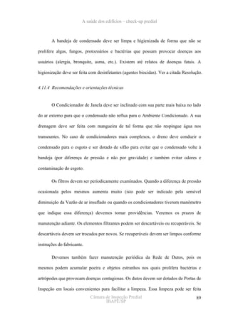 A saúde dos edifícios – check-up predial



       A bandeja de condensado deve ser limpa e higienizada de forma que não se

prolifere algas, fungos, protozoários e bactérias que possam provocar doenças aos

usuários (alergia, bronquite, asma, etc.). Existem até relatos de doenças fatais. A

higienização deve ser feita com desinfetantes (agentes biocidas). Ver a citada Resolução.


4.11.4 Recomendações e orientações técnicas


       O Condicionador de Janela deve ser inclinado com sua parte mais baixa no lado

do ar externo para que o condensado não reflua para o Ambiente Condicionado. A sua

drenagem deve ser feita com mangueira de tal forma que não respingue água nos

transeuntes. No caso de condicionadores mais complexos, o dreno deve conduzir o

condensado para o esgoto e ser dotado de sifão para evitar que o condensado volte à

bandeja (por diferença de pressão e não por gravidade) e também evitar odores e

contaminação do esgoto.

       Os filtros devem ser periodicamente examinados. Quando a diferença de pressão

ocasionada pelos mesmos aumenta muito (isto pode ser indicado pela sensível

diminuição da Vazão de ar insuflado ou quando os condicionadores tiverem manômetro

que indique essa diferença) devemos tomar providências. Veremos os prazos de

manutenção adiante. Os elementos filtrantes podem ser descartáveis ou recuperáveis. Se

descartáveis devem ser trocados por novos. Se recuperáveis devem ser limpos conforme

instruções do fabricante.

       Devemos também fazer manutenção periódica da Rede de Dutos, pois os

mesmos podem acumular poeira e objetos estranhos nos quais prolifera bactérias e

artrópodes que provocam doenças contagiosas. Os dutos devem ser dotados de Portas de

Inspeção em locais convenientes para facilitar a limpeza. Essa limpeza pode ser feita
                            Câmara de Inspeção Predial                               89
                                   IBAPE/SP
 