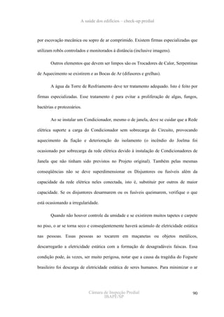 A saúde dos edifícios – check-up predial



por escovação mecânica ou sopro de ar comprimido. Existem firmas especializadas que

utilizam robôs controlados e monitorados à distância (inclusive imagens).

       Outros elementos que devem ser limpos são os Trocadores de Calor, Serpentinas

de Aquecimento se existirem e as Bocas de Ar (difusores e grelhas).

       A água da Torre de Resfriamento deve ter tratamento adequado. Isto é feito por

firmas especializadas. Esse tratamento é para evitar a proliferação de algas, fungos,

bactérias e protozoários.

       Ao se instalar um Condicionador, mesmo o de janela, deve se cuidar que a Rede

elétrica suporte a carga do Condicionador sem sobrecarga do Circuito, provocando

aquecimento da fiação e deterioração do isolamento (o incêndio do Joelma foi

ocasionado por sobrecarga da rede elétrica devido à instalação de Condicionadores de

Janela que não tinham sido previstos no Projeto original). Também pelas mesmas

conseqüências não se deve superdimensionar os Disjuntores ou fusíveis além da

capacidade da rede elétrica neles conectada, isto é, substituir por outros de maior

capacidade. Se os disjuntores desarmarem ou os fusíveis queimarem, verifique o que

está ocasionando a irregularidade.

       Quando não houver controle da umidade e se existirem muitos tapetes e carpete

no piso, o ar se torna seco e conseqüentemente haverá acúmulo de eletricidade estática

nas pessoas. Essas pessoas ao tocarem em maçanetas ou objetos metálicos,

descarregarão a eletricidade estática com a formação de desagradáveis faíscas. Essa

condição pode, ás vezes, ser muito perigosa, notar que a causa da tragédia do Foguete

brasileiro foi descarga de eletricidade estática de seres humanos. Para minimizar o ar




                            Câmara de Inspeção Predial                             90
                                   IBAPE/SP
 