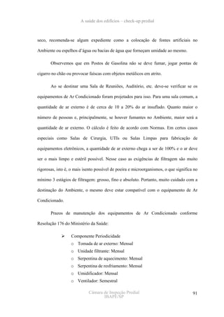 A saúde dos edifícios – check-up predial



seco, recomenda-se algum expediente como a colocação de fontes artificiais no

Ambiente ou espelhos d’água ou bacias de água que forneçam umidade ao mesmo.

       Observemos que em Postos de Gasolina não se deve fumar, jogar pontas de

cigarro no chão ou provocar faíscas com objetos metálicos em atrito.

       Ao se destinar uma Sala de Reuniões, Auditório, etc. deve-se verificar se os

equipamentos de Ar Condicionado foram projetados para isso. Para uma sala comum, a

quantidade de ar externo é de cerca de 10 a 20% do ar insuflado. Quanto maior o

número de pessoas e, principalmente, se houver fumantes no Ambiente, maior será a

quantidade de ar externo. O cálculo é feito de acordo com Normas. Em certos casos

especiais como Salas de Cirurgia, UTIs ou Salas Limpas para fabricação de

equipamentos eletrônicos, a quantidade de ar externo chega a ser de 100% e o ar deve

ser o mais limpo e estéril possível. Nesse caso as exigências de filtragem são muito

rigorosas, isto é, o mais isento possível de poeira e microorganismos, o que significa no

mínimo 3 estágios de filtragem: grosso, fino e absoluto. Portanto, muito cuidado com a

destinação do Ambiente, o mesmo deve estar compatível com o equipamento de Ar

Condicionado.

       Prazos de manutenção dos equipamentos de Ar Condicionado conforme

Resolução 176 do Ministério da Saúde:

                  Componente Periodicidade
                  o Tomada de ar externo: Mensal
                  o Unidade filtrante: Mensal
                  o Serpentina de aquecimento: Mensal
                  o Serpentina de resfriamento: Mensal
                  o Umidificador: Mensal
                  o Ventilador: Semestral

                            Câmara de Inspeção Predial                                91
                                   IBAPE/SP
 