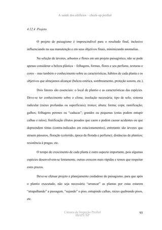 A saúde dos edifícios – check-up predial



4.12.4 Projeto


       O projeto de paisagismo é imprescindível para o resultado final, inclusive

influenciando na sua manutenção e em seus objetivos finais, minimizando anomalias.

       Na seleção de árvores, arbustos e flores em um projeto paisagístico, não se pode

apenas considerar a beleza plástica – folhagens, formas, flores e seu perfume, texturas e

cores – mas também o conhecimento sobre as características, hábitos de cada planta e os

objetivos que almejamos alcançar (beleza estética, sombreamento, proteção sonora, etc.).

       Dois fatores são essenciais: o local de plantio e as características das espécies.

Deve-se ter conhecimento sobre o clima; insolação necessária; tipo de solo; sistema

radicular (raízes profundas ou superficiais); tronco; altura; forma; copa; ramificação;

galhos; folhagens perenes ou “caducas”; grandes ou pequenas (estas podem entupir

calhas e ralos); frutificação (frutos pesados que caem e podem causar acidentes ou que

depreendem tintas (contra-indicados em estacionamentos), entretanto são árvores que

atraem pássaros, floração (colorido, época da florada e perfume); distâncias de plantios;

resistência à pragas; etc.

       O tempo de crescimento de cada planta é outro aspecto importante, pois algumas

espécies desenvolvem-se lentamente, outras crescem mais rápidas e temos que respeitar

estes prazos.

       Deve-se efetuar projeto e planejamento cuidadoso do paisagismo, para que após

o plantio executado, não seja necessário “arrancar” as plantas por estas estarem

“atrapalhando” a passagem, “sujando” o piso, entupindo calhas, raízes quebrando pisos,

etc.



                             Câmara de Inspeção Predial                               93
                                    IBAPE/SP
 