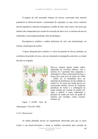 A saúde dos edifícios – check-up predial



       O preparo do solo pressupõe limpeza do terreno, removendo todo material

prejudicial ao desenvolvimento e manutenção da vegetação, ou seja, tocos, materiais

não bio-agradáveis, materiais ferruginosos, entulho de obra, entre outros. Nas áreas que

tenham sido compactadas por ocasião da execução de obras civis, os terrenos devem ser

submetidos a uma aragem profunda, além de drenagem.

       Pressupõem-se também a análise preliminar do solo com determinação, no

mínimo, do pH (grau de acidez).

       A época adequada para o plantio é o início do período de chuvas, portanto, na

ocorrência de períodos de seca, como já comentado em parágrafos anteriores, as mudas

deverão ser irrigadas.


                                            Deve-se comprar apenas mudas sadias,
                                            adquiridas de viveristas idôneos, com o
                                            mínimo de 3 pernadas bem espaçadas e
                                            alternadas (1). Para a arborização de ruas, o
                                            tronco deve estar livre de ramos até 1,80m
                                            – 2,00m (2). O transplante deve ser
                                            realizado de preferência em dia nublado ou
                                            úmido (3). As raízes das mudas devem ser
                                            conservadas úmidas, através de irrigações
                                            periódicas do torrão e a embalagem da
                                            muda retirada por ocasião do plantio (4).
                                            Após o plantio é muito importante a
                                            proteção da muda por meio de gradil de
                                            madeira, por exemplo, contra veículos,
                                            animais, etc.
       Figura 2 (CESP. Guia de

Arborização. 3ª Ed. SP, 1988)


4.12.6 Manutenção:


       As mudas plantadas devem ser regularmente observadas para que se possa

avaliar o seu desenvolvimento e tomar as medidas necessárias para correção de
                         Câmara de Inspeção Predial                        95
                                IBAPE/SP
 